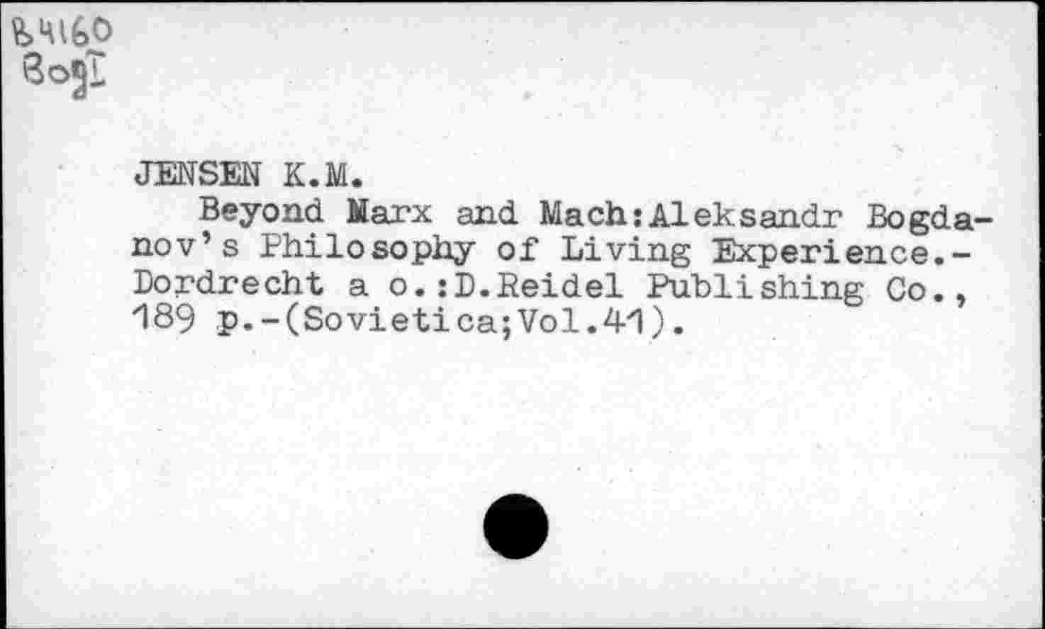 ﻿SojT
JENSEN K.M.
Beyond Marx and Mach:Aleksandr Bogdanov’s Philosophy of Living Experience.-Dordrecht a o.:D.Reidel Publishing Co., 189 p.-(Sovietica;Vol.41).